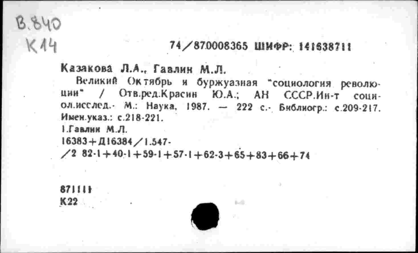 ﻿глчо
К4^	74/870008365 ШИФР: 141638711
Казакова Л.А., Гаалин М.Л.
Великий Октябрь и буржуазная “социология революции" / Отв.ред.Красин Ю.А.; АН СССР.Ин-т соци-ол.исслед.- М.: Наука, 1987. — 222 с.- Библиогр.: с.209-217. Имен.указ.: с.218-221.
ГГавлии МЛ.
16383+Д16384/1.547-
/2 82-1+40-1+59-1+57-1+62-3+65+83+66+74
871111 К22